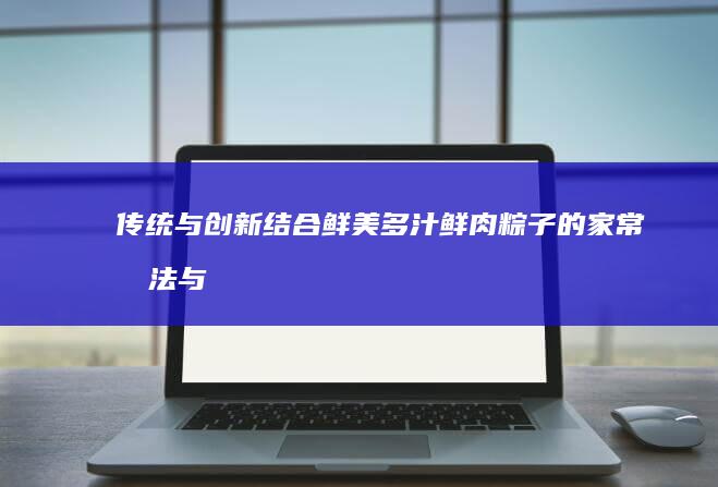 传统与创新结合：鲜美多汁鲜肉粽子的家常做法与精选配料指南